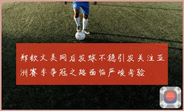郑钦文美网后发球不稳引发关注亚洲赛季争冠之路面临严峻考验