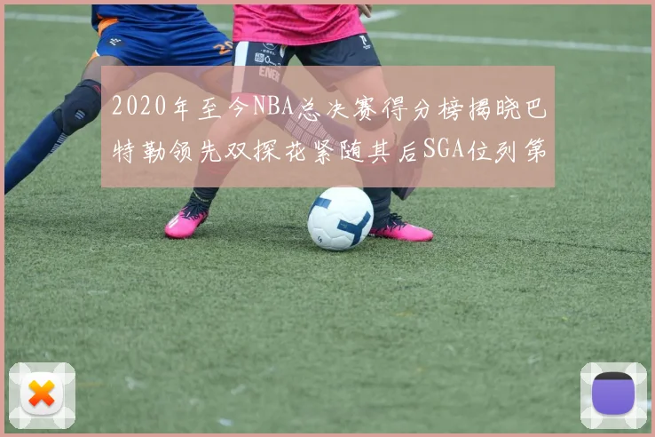 2020年至今NBA总决赛得分榜揭晓巴特勒领先双探花紧随其后SGA位列第四