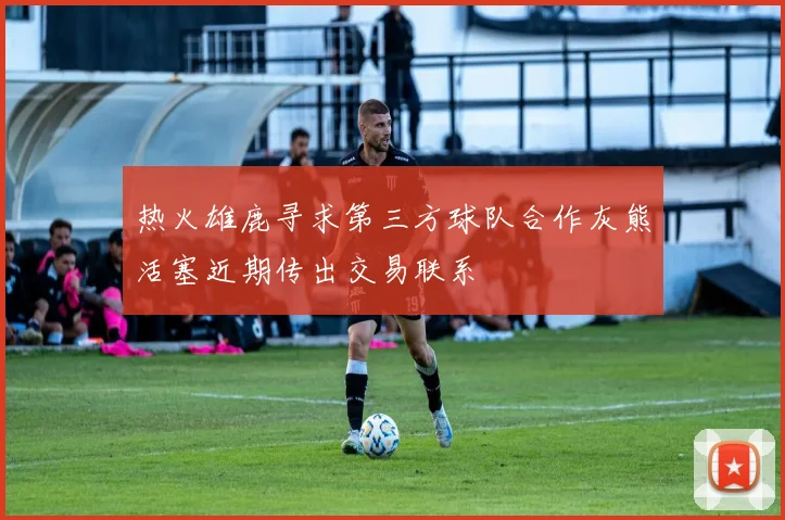 热火雄鹿寻求第三方球队合作灰熊活塞近期传出交易联系