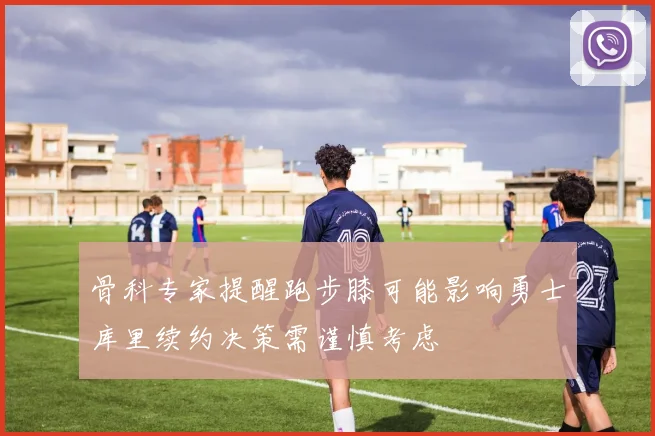 骨科专家提醒跑步膝可能影响勇士库里续约决策需谨慎考虑