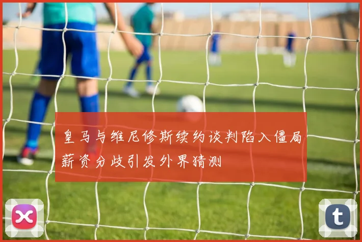 皇马与维尼修斯续约谈判陷入僵局薪资分歧引发外界猜测