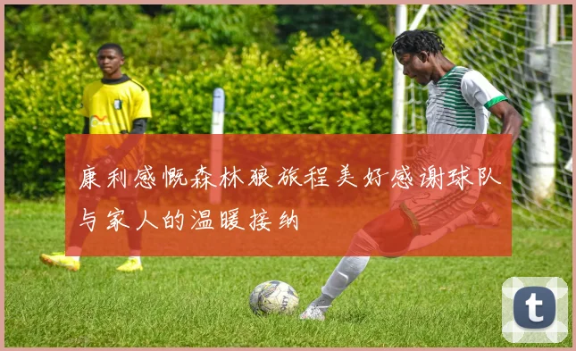 康利感慨森林狼旅程美好感谢球队与家人的温暖接纳