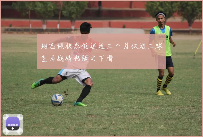 姆巴佩状态低迷近三个月仅进三球皇马战绩也随之下滑