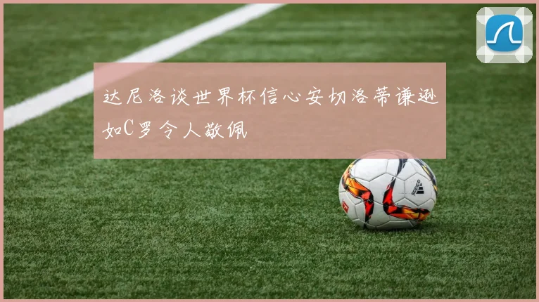 达尼洛谈世界杯信心安切洛蒂谦逊如C罗令人敬佩