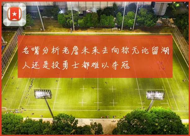 名嘴分析老詹未来去向称无论留湖人还是投勇士都难以夺冠