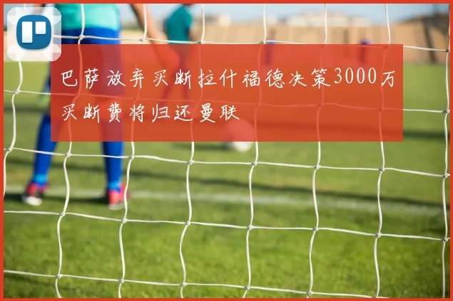 巴萨放弃买断拉什福德决策3000万买断费将归还曼联