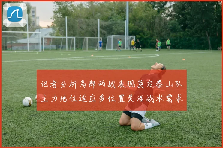 记者分析乌郎两战表现奠定泰山队主力地位适应多位置灵活战术需求