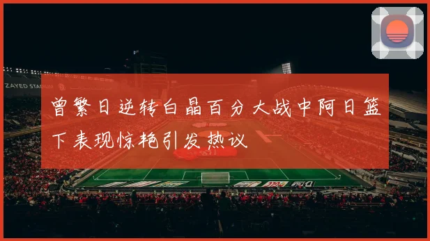 曾繁日逆转白晶百分大战中阿日篮下表现惊艳引发热议