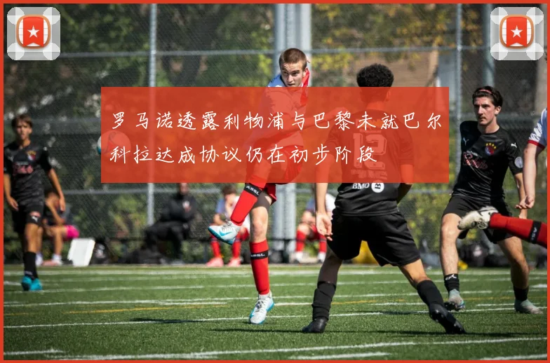 罗马诺透露利物浦与巴黎未就巴尔科拉达成协议仍在初步阶段
