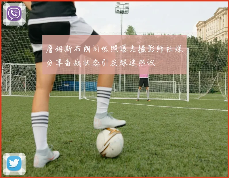詹姆斯布朗训练照曝光摄影师社媒分享备战状态引发球迷热议