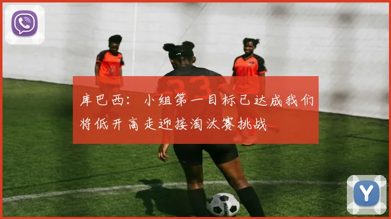 库巴西：小组第一目标已达成我们将低开高走迎接淘汰赛挑战