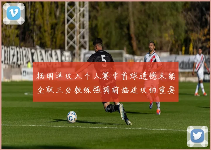杨明洋攻入个人赛季首球遗憾未能全取三分教练强调前插进攻的重要性