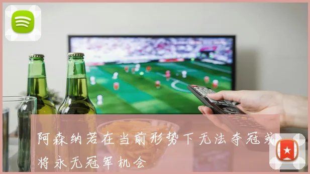 阿森纳若在当前形势下无法夺冠或将永无冠军机会