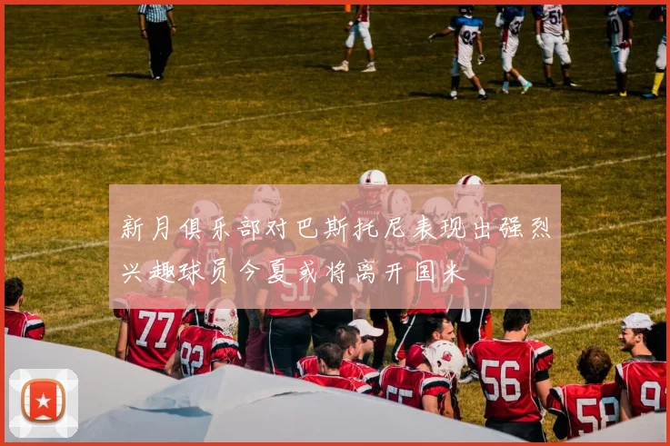 新月俱乐部对巴斯托尼表现出强烈兴趣球员今夏或将离开国米