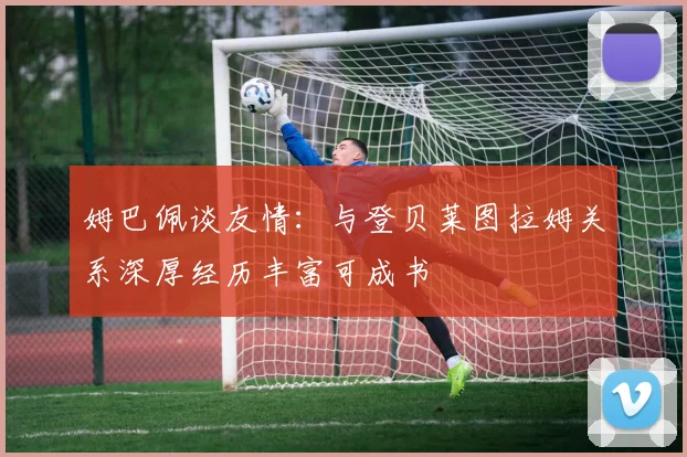 姆巴佩谈友情:与登贝莱图拉姆关系深厚经历丰富可成书