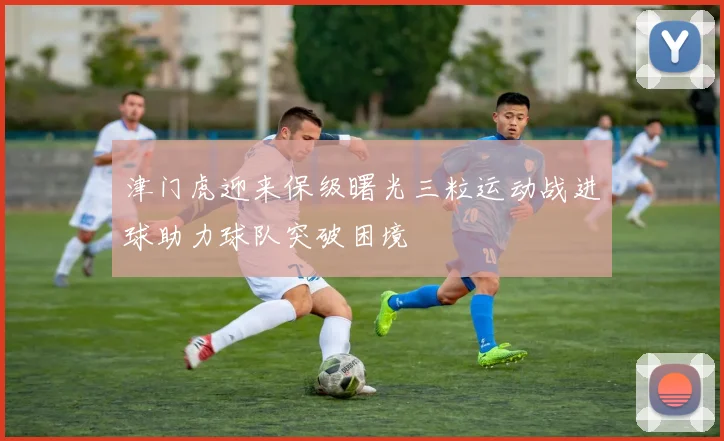 津门虎迎来保级曙光三粒运动战进球助力球队突破困境