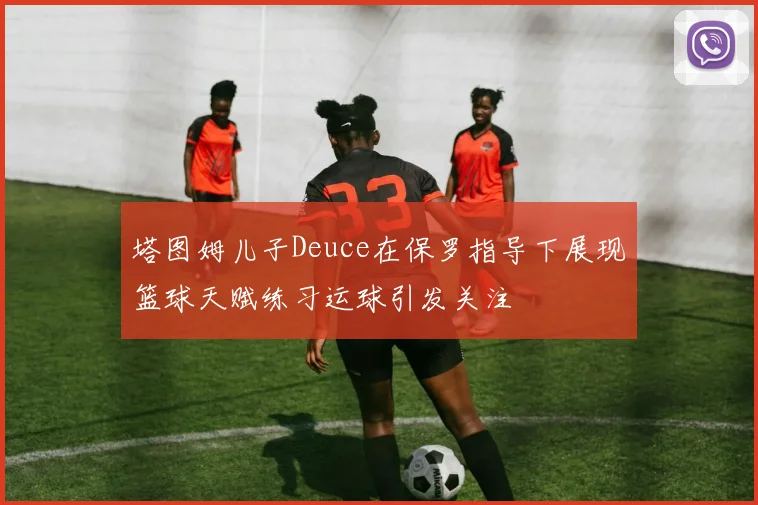 塔图姆儿子Deuce在保罗指导下展现篮球天赋练习运球引发关注