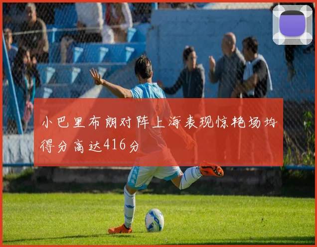 小巴里布朗对阵上海表现惊艳场均得分高达416分
