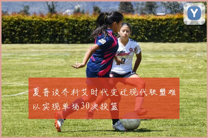 夏普谈乔科艾时代变迁现代联盟难以实现单场30次投篮
