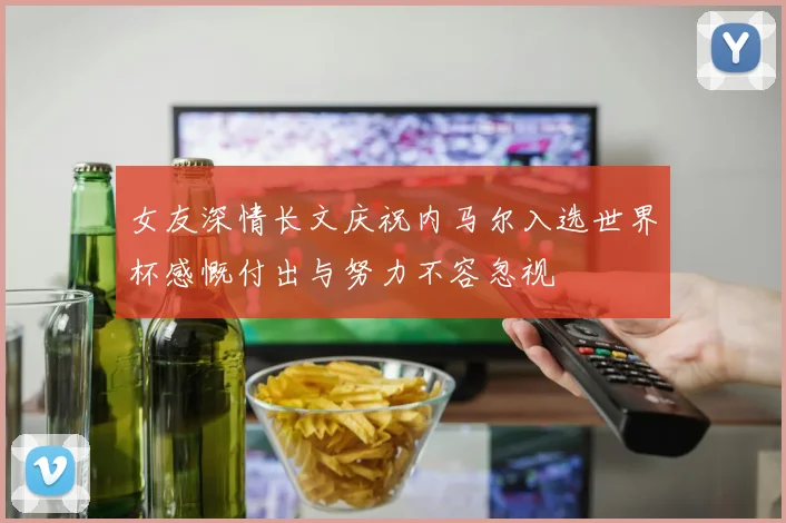 女友深情长文庆祝内马尔入选世界杯感慨付出与努力不容忽视