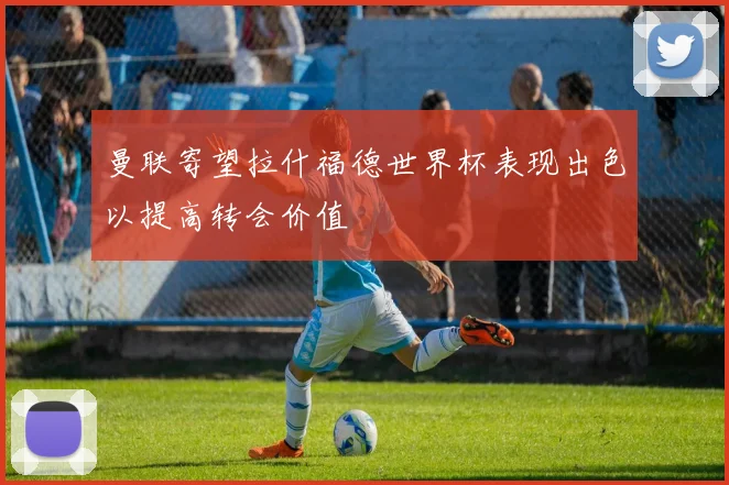 曼联寄望拉什福德世界杯表现出色以提高转会价值