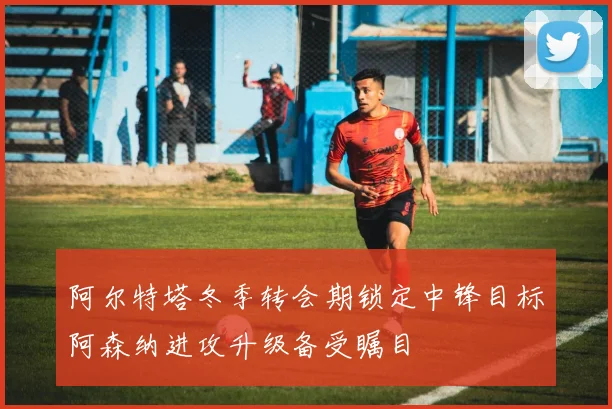 阿尔特塔冬季转会期锁定中锋目标阿森纳进攻升级备受瞩目